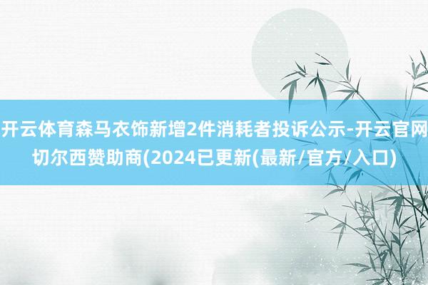 开云体育森马衣饰新增2件消耗者投诉公示-开云官网切尔西赞助商(2024已更新(最新/官方/入口)