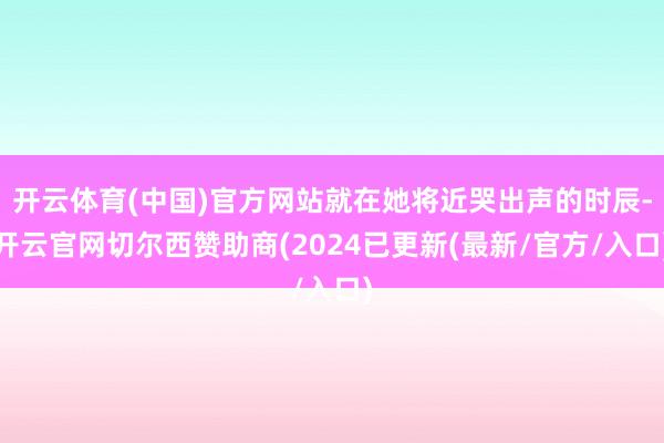 开云体育(中国)官方网站就在她将近哭出声的时辰-开云官网切尔西赞助商(2024已更新(最新/官方/入口)