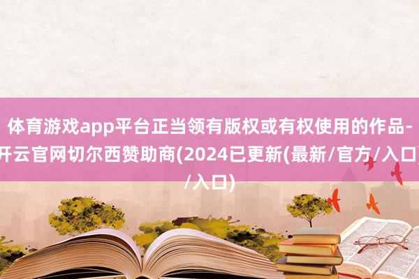 体育游戏app平台正当领有版权或有权使用的作品-开云官网切尔西赞助商(2024已更新(最新/官方/入口)