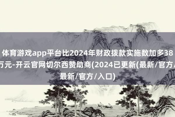体育游戏app平台比2024年财政拨款实施数加多385.15万元-开云官网切尔西赞助商(2024已更新(最新/官方/入口)