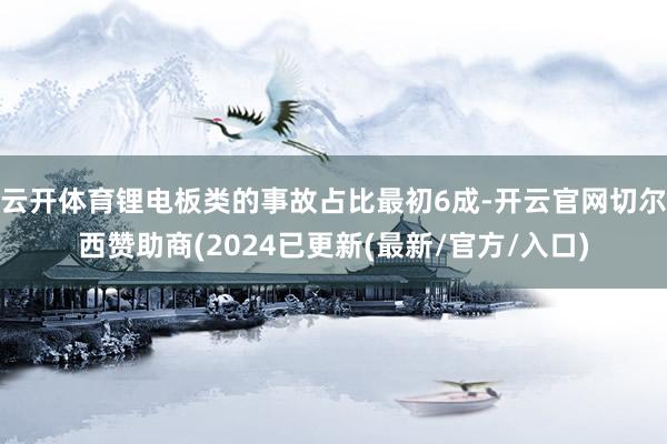 云开体育锂电板类的事故占比最初6成-开云官网切尔西赞助商(2024已更新(最新/官方/入口)