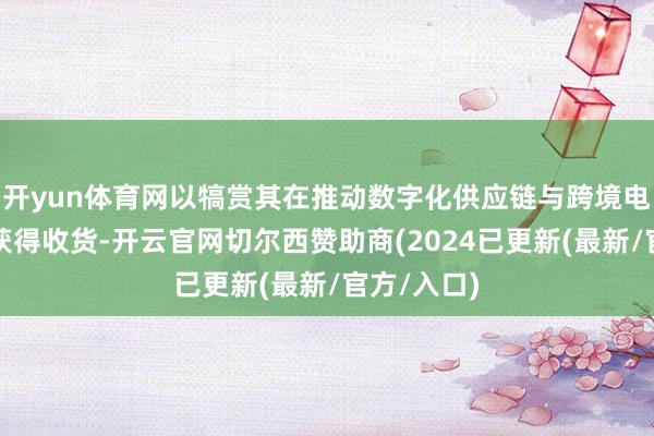 开yun体育网以犒赏其在推动数字化供应链与跨境电商鸿沟所获得收货-开云官网切尔西赞助商(2024已更新(最新/官方/入口)