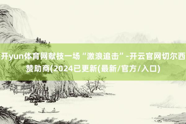 开yun体育网献技一场“激浪追击”-开云官网切尔西赞助商(2024已更新(最新/官方/入口)