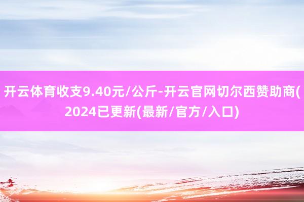 开云体育收支9.40元/公斤-开云官网切尔西赞助商(2024已更新(最新/官方/入口)