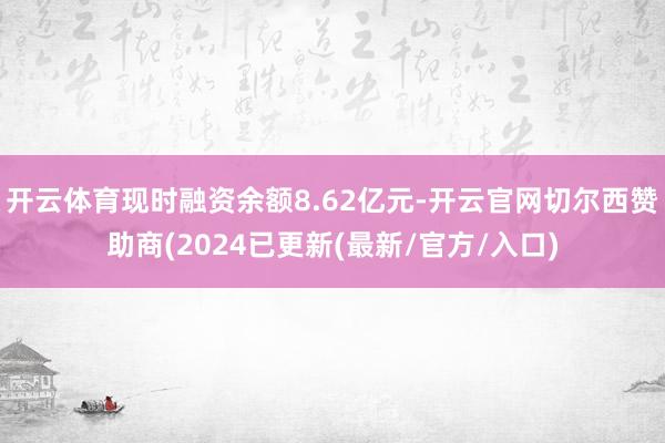 开云体育现时融资余额8.62亿元-开云官网切尔西赞助商(2024已更新(最新/官方/入口)