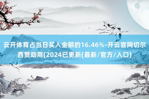 云开体育占当日买入金额的16.46%-开云官网切尔西赞助商(2024已更新(最新/官方/入口)