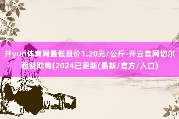 开yun体育网最低报价1.20元/公斤-开云官网切尔西赞助商(2024已更新(最新/官方/入口)