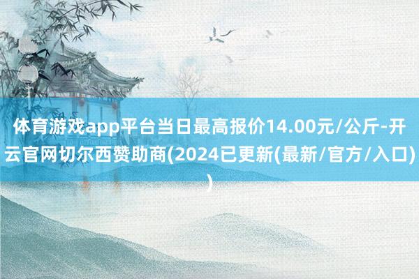 体育游戏app平台当日最高报价14.00元/公斤-开云官网切尔西赞助商(2024已更新(最新/官方/入口)