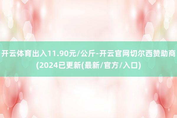 开云体育出入11.90元/公斤-开云官网切尔西赞助商(2024已更新(最新/官方/入口)