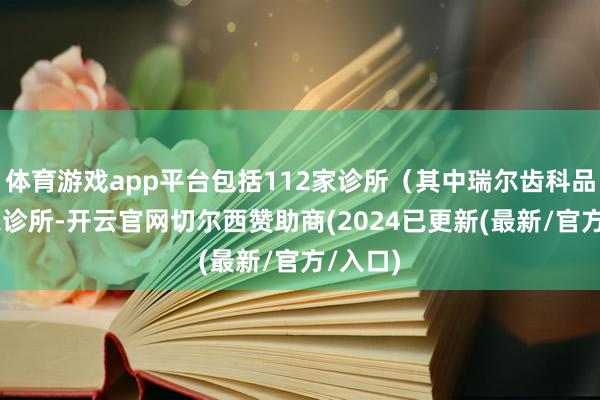 体育游戏app平台包括112家诊所（其中瑞尔齿科品牌49家诊所-开云官网切尔西赞助商(2024已更新(最新/官方/入口)