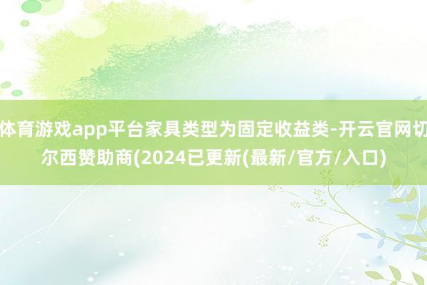 体育游戏app平台家具类型为固定收益类-开云官网切尔西赞助商(2024已更新(最新/官方/入口)