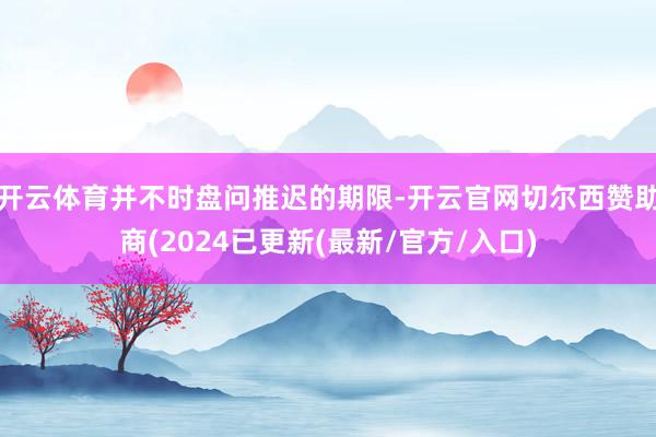 开云体育并不时盘问推迟的期限-开云官网切尔西赞助商(2024已更新(最新/官方/入口)