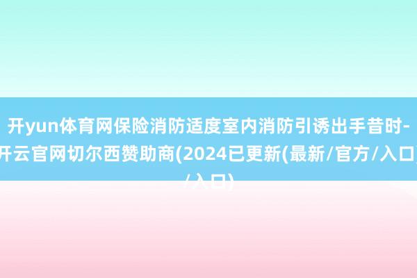 开yun体育网保险消防适度室内消防引诱出手昔时-开云官网切尔西赞助商(2024已更新(最新/官方/入口)