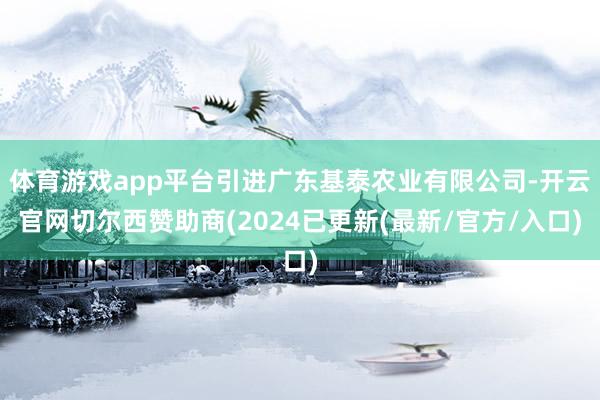 体育游戏app平台引进广东基泰农业有限公司-开云官网切尔西赞助商(2024已更新(最新/官方/入口)