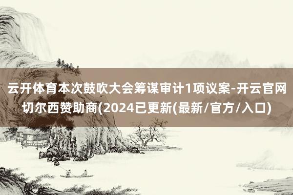云开体育　　本次鼓吹大会筹谋审计1项议案-开云官网切尔西赞助商(2024已更新(最新/官方/入口)