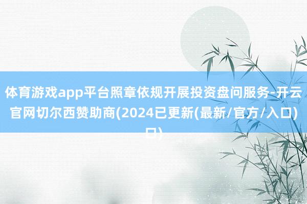 体育游戏app平台照章依规开展投资盘问服务-开云官网切尔西赞助商(2024已更新(最新/官方/入口)