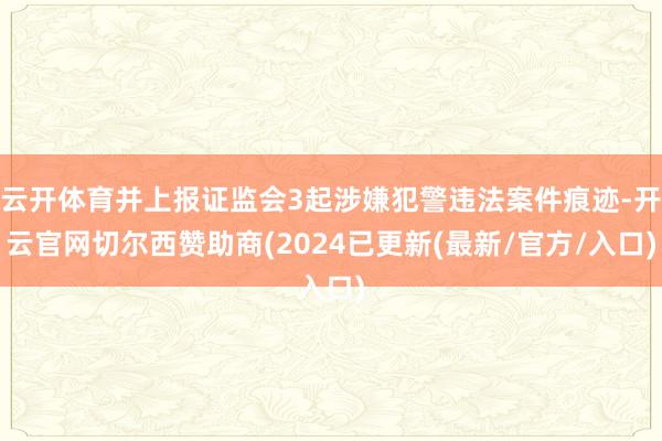 云开体育并上报证监会3起涉嫌犯警违法案件痕迹-开云官网切尔西赞助商(2024已更新(最新/官方/入口)