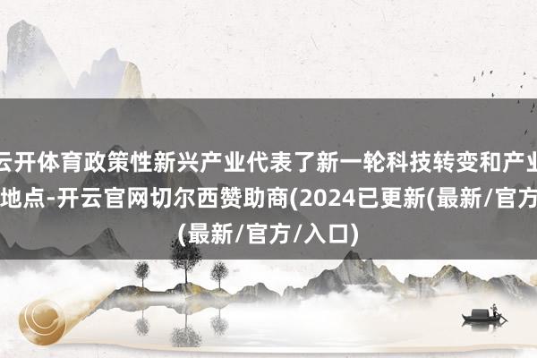 云开体育政策性新兴产业代表了新一轮科技转变和产业转变的地点-开云官网切尔西赞助商(2024已更新(最新/官方/入口)