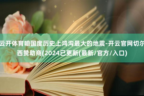 云开体育咱国度历史上鸿沟最大的地震-开云官网切尔西赞助商(2024已更新(最新/官方/入口)