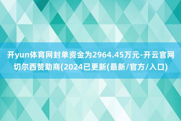 开yun体育网封单资金为2964.45万元-开云官网切尔西赞助商(2024已更新(最新/官方/入口)