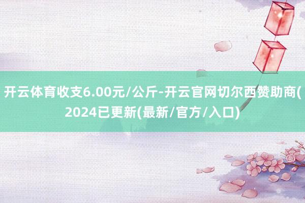 开云体育收支6.00元/公斤-开云官网切尔西赞助商(2024已更新(最新/官方/入口)