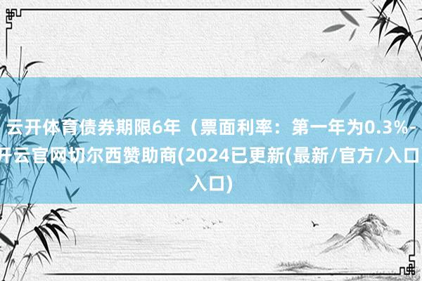 云开体育债券期限6年（票面利率：第一年为0.3%-开云官网切尔西赞助商(2024已更新(最新/官方/入口)