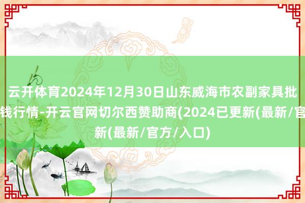 云开体育2024年12月30日山东威海市农副家具批发市集价钱行情-开云官网切尔西赞助商(2024已更新(最新/官方/入口)