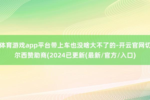 体育游戏app平台带上车也没啥大不了的-开云官网切尔西赞助商(2024已更新(最新/官方/入口)
