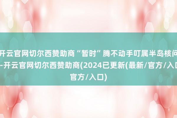 开云官网切尔西赞助商“暂时”腾不动手叮属半岛核问题-开云官网切尔西赞助商(2024已更新(最新/官方/入口)