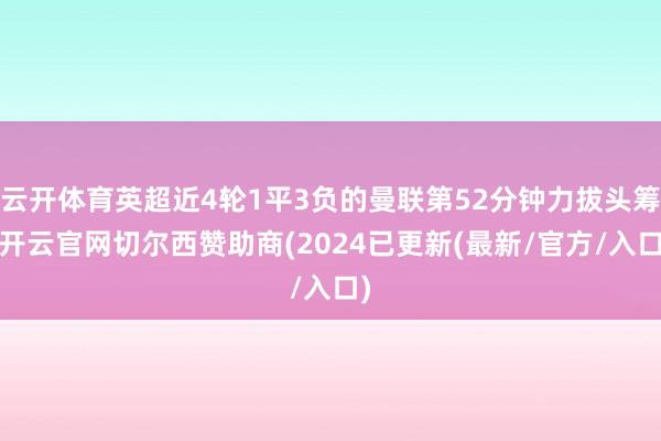 云开体育英超近4轮1平3负的曼联第52分钟力拔头筹-开云官网切尔西赞助商(2024已更新(最新/官方/入口)
