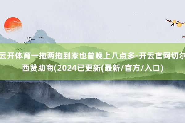 云开体育一拖两拖到家也曾晚上八点多-开云官网切尔西赞助商(2024已更新(最新/官方/入口)