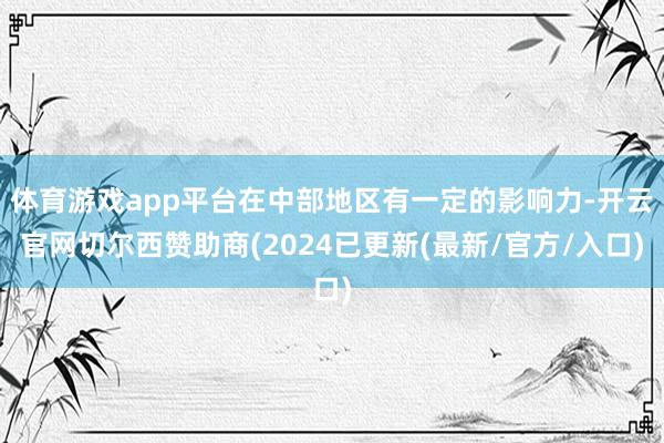 体育游戏app平台在中部地区有一定的影响力-开云官网切尔西赞助商(2024已更新(最新/官方/入口)