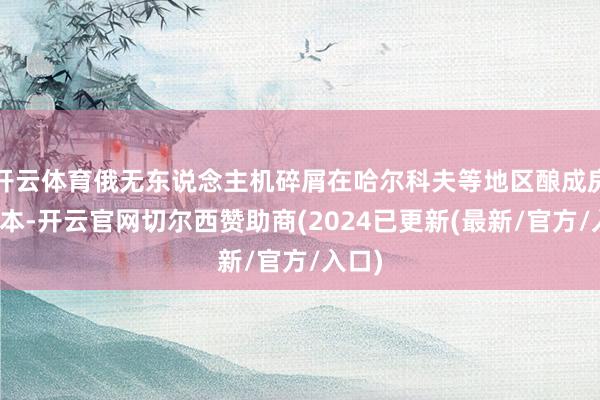 开云体育俄无东说念主机碎屑在哈尔科夫等地区酿成房屋亏本-开云官网切尔西赞助商(2024已更新(最新/官方/入口)