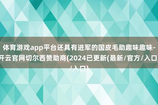 体育游戏app平台还具有进军的国皮毛助趣味趣味-开云官网切尔西赞助商(2024已更新(最新/官方/入口)