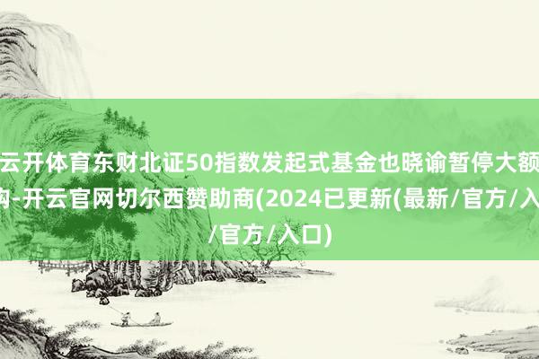 云开体育东财北证50指数发起式基金也晓谕暂停大额申购-开云官网切尔西赞助商(2024已更新(最新/官方/入口)