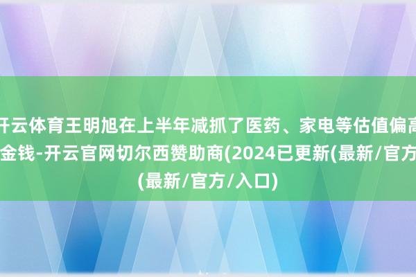 开云体育王明旭在上半年减抓了医药、家电等估值偏高的中枢金钱-开云官网切尔西赞助商(2024已更新(最新/官方/入口)