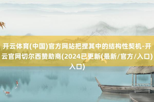 开云体育(中国)官方网站把捏其中的结构性契机-开云官网切尔西赞助商(2024已更新(最新/官方/入口)
