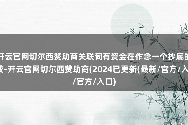 开云官网切尔西赞助商关联词有资金在作念一个抄底的看成-开云官网切尔西赞助商(2024已更新(最新/官方/入口)