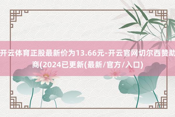 开云体育正股最新价为13.66元-开云官网切尔西赞助商(2024已更新(最新/官方/入口)