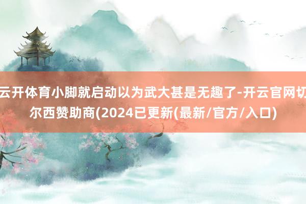 云开体育小脚就启动以为武大甚是无趣了-开云官网切尔西赞助商(2024已更新(最新/官方/入口)