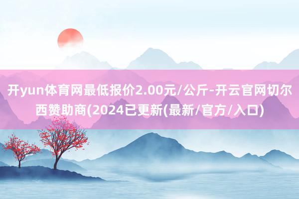 开yun体育网最低报价2.00元/公斤-开云官网切尔西赞助商(2024已更新(最新/官方/入口)