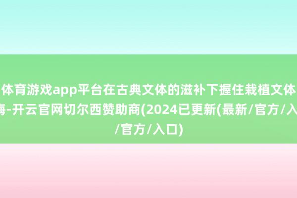 体育游戏app平台在古典文体的滋补下握住栽植文体教诲-开云官网切尔西赞助商(2024已更新(最新/官方/入口)